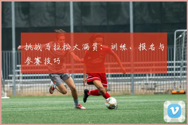 挑战马拉松大满贯:训练、报名与参赛技巧