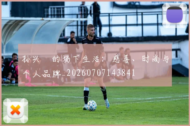 孙兴慜的场下生活:慈善、时尚与个人品牌_20260707143841