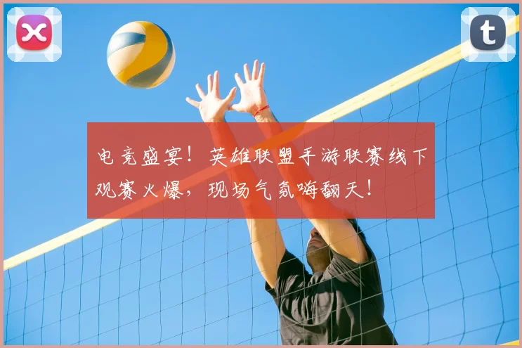 电竞盛宴！英雄联盟手游联赛线下观赛火爆，现场气氛嗨翻天！