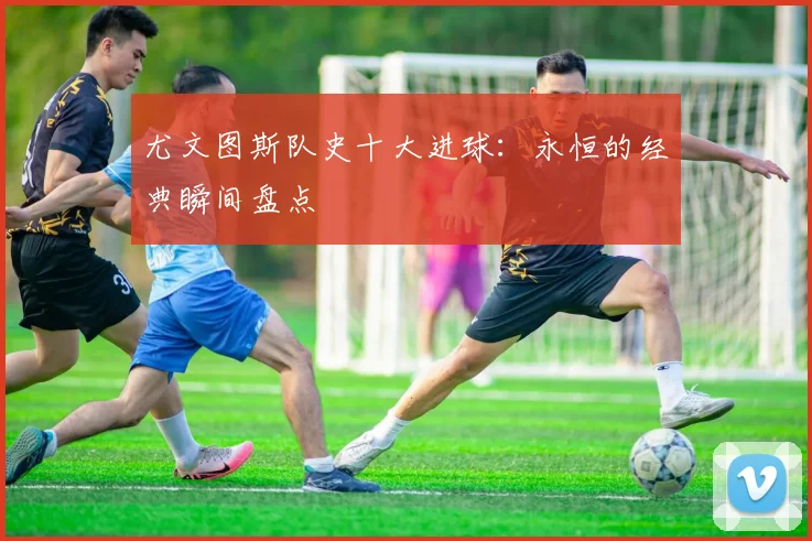 尤文图斯队史十大进球:永恒的经典瞬间盘点