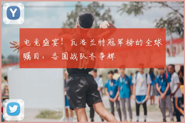 电竞盛宴！瓦洛兰特冠军榜的全球瞩目，各国战队齐争辉