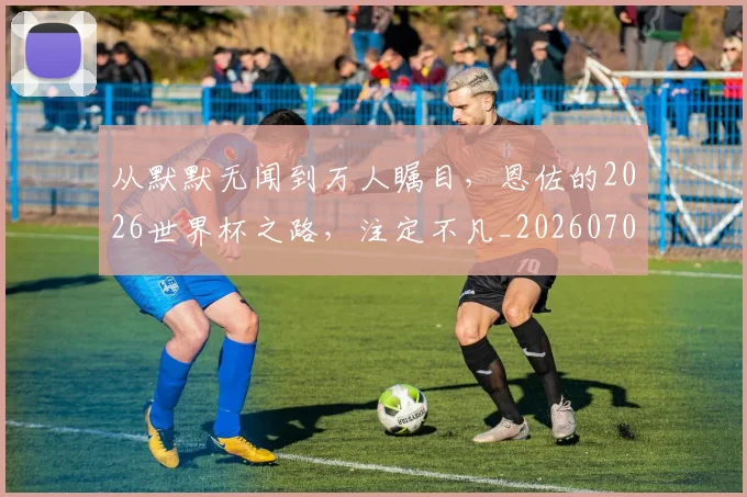 从默默无闻到万人瞩目,恩佐的2026世界杯之路,注定不凡_20260704165132
