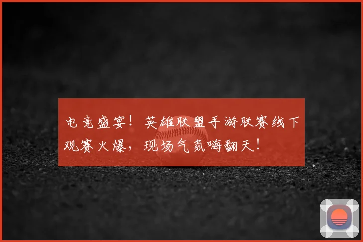 电竞盛宴!英雄联盟手游联赛线下观赛火爆,现场气氛嗨翻天!
