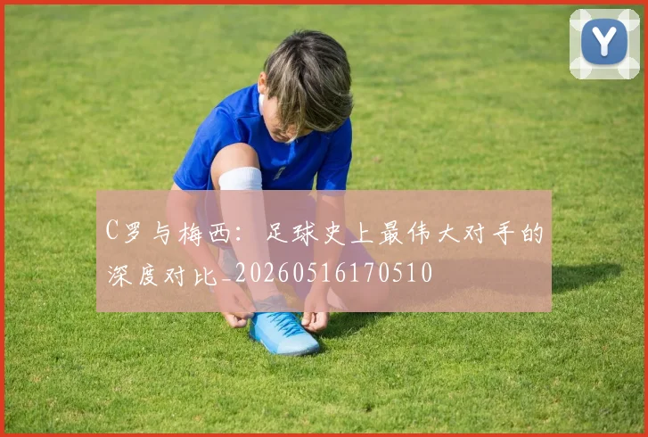 C罗与梅西：足球史上最伟大对手的深度对比_20260516170510